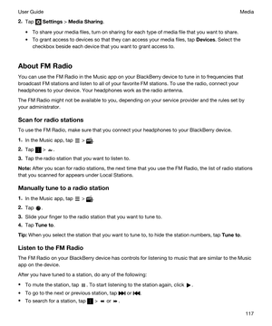 Page 1172.Tap  Settings > MediaSharing.
tTo share your media files, turn on sharing for each type of media file that you want to share.
tTo grant access to devices so that they can access your media files, tap Devices. Select the 
checkbox beside each device that you want to grant access to.
AboutFMRadio
You can use the FM Radio in the Music app on your BlackBerry device to tune in to frequencies that 
broadcast FM stations and listen to all of your favorite FM stations. To use the radio, connect your...