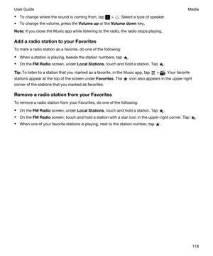 Page 118tTo change where the sound is coming from, tap  > . Select a type of speaker.
tTo change the volume, press the Volumeup or the Volumedown key.
Note:If you close the Music app while listening to the radio, the radio stops playing.
AddaradiostationtoyourFavorites
To mark a radio station as a favorite, do one of the following:
tWhen a station is playing, beside the station numbers, tap .
tOn the FMRadio screen, under LocalStations, touch and hold a station. Tap .
Tip:To listen to a station that...