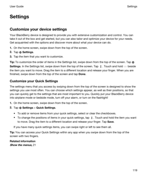 Page 119Settings
Customizeyourdevicesettings
Your BlackBerry device is designed to provide you with extensive customization and control. You can 
take it out of the box and get started, but you can also tailor and optimize your device for your needs. 
Get acquainted with the options and discover more about what your device can do.
1.On the home screen, swipe down from the top of the screen.
2.Tap  Settings.
3.Tap the item that you want to customize.
Tip:To customize the order of items in the Settings list,...