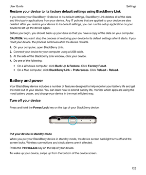 Page 125RestoreyourdevicetoitsfactorydefaultsettingsusingBlackBerryLink
If you restore your BlackBerry 10 device to its default settings, BlackBerry Link deletes all of the data 
and third-party applications from your device. Any IT policies that are applied to your device are also 
deleted. After you restore your device to its default settings, you can run the setup application on your 
device to set up the device again.
Before you begin, you should back up your data so that you have a copy of the...