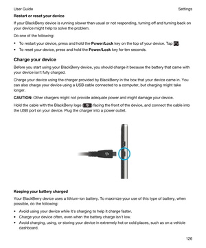 Page 126Restartorresetyourdevice
If your BlackBerry device is running slower than usual or not responding, turning off and turning back on 
your device might help to solve the problem.
Do one of the following:
tTo restart your device, press and hold the Power/Lock key on the top of your device. Tap .
tTo reset your device, press and hold the Power/Lock key for ten seconds.
Chargeyourdevice
Before you start using your BlackBerry device, you should charge it because the battery that came with 
your device...