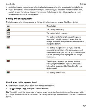 Page 127tAvoid leaving your device turned off with a low battery power level for an extended period of time.
tIf your device has a removable battery and you arenht using your device for more than a few days, 
partially charge the battery. You can then remove the battery and store it in a dry place at room 
temperature to conserve battery power.
Batteryandchargingicons
The battery power level icons appear at the top of the home screen on your BlackBerry device.
IconDescriptionThe battery is charging.The...