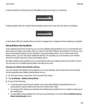 Page 129 
A solid red LED can indicate that your BlackBerry device is turning on or restarting.
 
 
A flashing yellow LED can indicate that the battery power level is low and your device is charging.
 
 
A solid green LED can indicate that your device is plugged into a charger and that charging is complete.
UsingBatterySavingMode
If your battery power level is draining, you can set up Battery Saving Mode to turn on automatically and help make your battery last longer when you need it most! When Battery Saving...