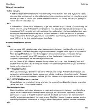 Page 135NetworkconnectionsMobilenetwork
A mobile network connection allows your BlackBerry device to make calls and, if you have a data 
plan, use data services such as Internet browsing. In some locations, such as in a hospital or on an 
airplane, you need to turn off your mobile network connection, but usually you can just leave your 
mobile network connection on.
Wi-Fi
A Wi-Fi network connection is another way to get data services on your device, but unlike using the 
mobile network, using 
Wi-Fi doesnht...