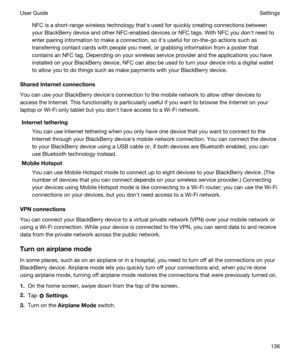 Page 136NFC is a short-range wireless technology thaths used for quickly creating connections between 
your 
BlackBerry device and other NFC-enabled devices or NFC tags. With NFC you donht need to 
enter pairing information to make a connection, so iths useful for on-the-go actions such as 
transferring contact cards with people you meet, or grabbing information from a poster that 
contains an NFC tag. Depending on your wireless service provider and the applications you have 
installed on your 
BlackBerry...