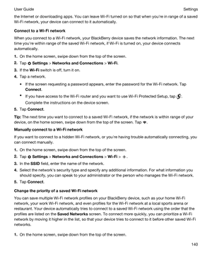 Page 140the Internet or downloading apps. You can leave Wi-Fi turned on so that when youhre in range of a saved 
Wi-Fi network, your device can connect to it automatically.
ConnecttoaWi-Finetwork
When you connect to a Wi-Fi network, your BlackBerry device saves the network information. The next 
time youhre within range of the saved 
Wi-Fi network, if Wi-Fi is turned on, your device connects 
automatically.
1.On the home screen, swipe down from the top of the screen.
2.Tap  Settings >...