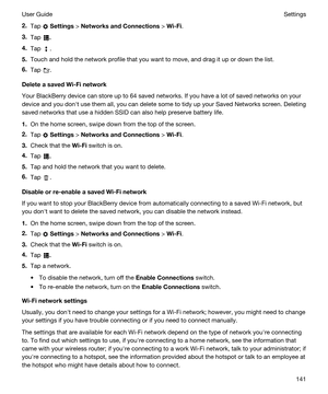 Page 1412.Tap  Settings > NetworksandConnections > Wi-Fi.
3.Tap .
4.Tap .
5.Touch and hold the network profile that you want to move, and drag it up or down the list.
6.Tap .
DeleteasavedWi-Finetwork
Your BlackBerry device can store up to 64 saved networks. If you have a lot of saved networks on your 
device and you donht use them all, you can delete some to tidy up your Saved Networks screen. Deleting 
saved networks that use a hidden SSID can also help preserve battery life.
1.On the home screen, swipe...