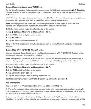 Page 143ConnecttoanotherdeviceusingWi-FiDirect
On the BlackBerry device that you want to connect to, on the Wi-Fi settings screen, the Wi-FiDirect tab 
must be selected. To connect to another type of 
Wi-Fi CERTIFIED device, view the documentation for 
that device.
Wi-Fi Direct can allow your device to connect to other BlackBerry devices without using access points or 
a router so you can share files, such as media files, without an Internet connection.
Note:Although you can use Wi-Fi Direct to connect...