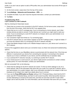 Page 144profile. If you donht see an option to add a VPN profile, then your administrator has turned off this type of 
connection.
1.On the home screen, swipe down from the top of the screen.
2.Tap  Settings > NetworksandConnections > VPN > .
3.Complete the fields. If you donht have the required information, contact your administrator.
4.Tap Save.
Troubleshooting:Wi-Fi
IcanhtconnecttoaWi-Finetwork
Start by checking for these basic issues:
tCheck that you turned on the connection to the Wi-Fi network. On...
