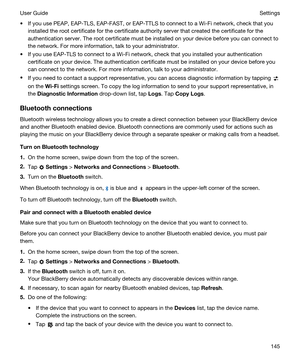 Page 145tIf you use PEAP, EAP-TLS, EAP-FAST, or EAP-TTLS to connect to a Wi-Fi network, check that you 
installed the root certificate for the certificate authority server that created the certificate for the 
authentication server. The root certificate must be installed on your device before you can connect to 
the network. For more information, talk to your administrator.
tIf you use EAP-TLS to connect to a Wi-Fi network, check that you installed your authentication 
certificate on your device. The...