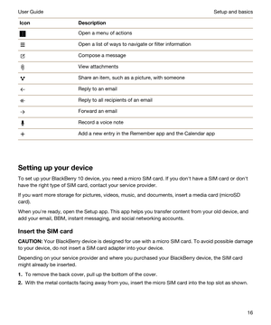 Page 16IconDescriptionOpen a menu of actionsOpen a list of ways to navigate or filter informationCompose a messageView attachmentsShare an item, such as a picture, with someoneReply to an emailReply to all recipients of an emailForward an emailRecord a voice noteAdd a new entry in the Remember app and the Calendar app
Settingupyourdevice
To set up your BlackBerry 10 device, you need a micro SIM card. If you donht have a SIM card or donht 
have the right type of SIM card, contact your service provider.
If you...