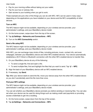 Page 153tPay for your morning coffee without taking out your wallet.
tPay for your bus or subway ride.
tGain access to your building when you get to work.
These example are just a few of the things you can do with NFC. NFC can be used in many ways 
depending on the applications you have installed on your device and the NFC compatibility of other 
devices.
TurnonNFC
The NFC feature might not be available, depending on your wireless service provider, your 
administratorhs settings, and your 
BlackBerry device...