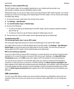 Page 154RemoveorresetadefaultNFCapp
The NFC feature might not be available, depending on your wireless service provider, your 
administratorhs settings, and your 
BlackBerry device model.
Multiple NFC apps on your device might use the same app ID that an NFC reader requests. Your device 
prompts you to set one of the apps as the default app for the NFC reader. You can remove and change 
the default app setting.
1.On the home screen, swipe down from the top of the screen.
2.Tap Settings > AppManager.
3.Tap...