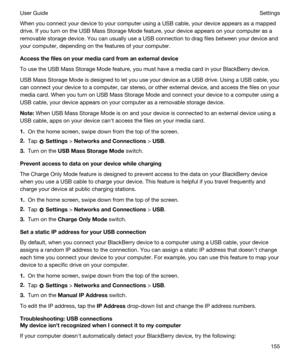Page 155When you connect your device to your computer using a USB cable, your device appears as a mapped 
drive. If you turn on the USB Mass Storage Mode feature, your device appears on your computer as a 
removable storage device. You can usually use a USB connection to drag files between your device and 
your computer, depending on the features of your computer.
Accessthefilesonyourmediacardfromanexternaldevice
To use the USB Mass Storage Mode feature, you must have a media card in your BlackBerry...