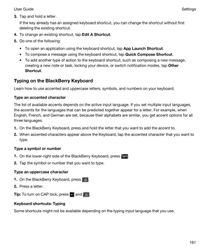 Page 1613.Tap and hold a letter .
If the key already has an assigned keyboard shortcut, you can change the shortcut without first 
deleting the existing shortcut.
4.To change an existing shortcut, tap EditAShortcut.
5.Do one of the following:
tTo open an application using the keyboard shortcut, tap AppLaunchShortcut.
tTo compose a message using the keyboard shortcut, tap QuickComposeShortcut.
tTo add another type of action to the keyboard shortcut, such as composing a new message, 
creating a new note or...