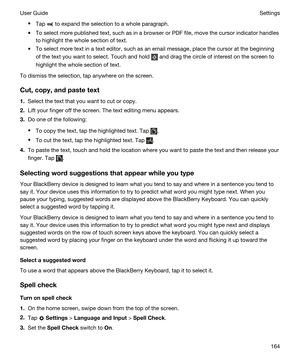 Page 164tTap  to expand the selection to a whole paragraph.
tTo select more published text, such as in a browser or PDF file, move the cursor indicator handles 
to highlight the whole section of text.
tTo select more text in a text editor, such as an email message, place the cursor at the beginning 
of the text you want to select. Touch and hold 
 and drag the circle of interest on the screen to 
highlight the whole section of text.
To dismiss the selection, tap anywhere on the screen.
Cut,copy,andpastetext...