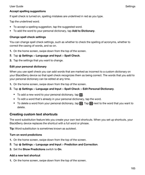 Page 165Acceptspellingsuggestions
If spell check is turned on, spelling mistakes are underlined in red as you type.
Tap the underlined word.
tTo accept a spelling suggestion, tap the suggested word.
tTo add the word to your personal dictionary, tap AddtoDictionary.
Changespellchecksettings
You can change spell check settings, such as whether to check the spelling of acronyms, whether to 
correct the casing of words, and so on.
1.On the home screen, swipe down from the top of the screen.
2.Tap  Settings >...