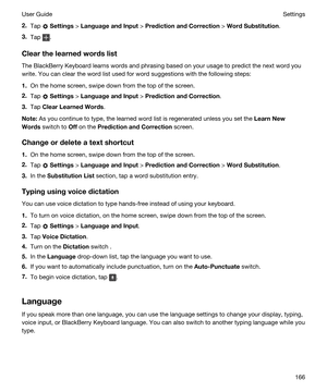 Page 1662.Tap  Settings > LanguageandInput > PredictionandCorrection > WordSubstitution.
3.Tap .
Clearthelearnedwordslist
The BlackBerry Keyboard learns words and phrasing based on your usage to predict the next word you 
write. You can clear the word list used for word suggestions with the following steps:
1.On the home screen, swipe down from the top of the screen.
2.Tap  Settings > LanguageandInput > PredictionandCorrection.
3.Tap ClearLearnedWords.
Note:As you continue to type, the learned...