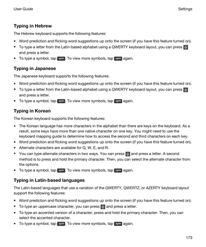 Page 173 
TypinginHebrew
The Hebrew keyboard supports the following features:
tWord prediction and flicking word suggestions up onto the screen (if you have this feature turned on).
tTo type a letter from the Latin-based alphabet using a QWERTY keyboard layout, you can press 
and press a letter.
tTo type a symbol, tap . To view more symbols, tap  again.
TypinginJapanese
The Japanese keyboard supports the following features:
tWord prediction and flicking word suggestions up onto the screen (if you have this...