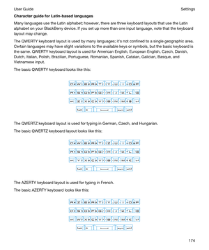 Page 174CharacterguideforLatin-basedlanguages
Many languages use the Latin alphabet; however, there are three keyboard layouts that use the Latin 
alphabet on your 
BlackBerry device. If you set up more than one input language, note that the keyboard 
layout may change.
The QWERTY keyboard layout is used by many languages; iths not confined to a single geographic area. 
Certain languages may have slight variations to the available keys or symbols, but the basic keyboard is 
the same. QWERTY keyboard layout...