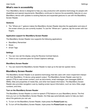 Page 179Whathsnewinaccessibility
Your BlackBerry device is designed to help you stay productive with assistive technology for people with 
disabilities and special requirements. 
BlackBerry continues to improve the accessibility features on your 
BlackBerry device with updates to existing features and expanded gestures to use with the BlackBerry 
Screen Reader
.
Gestures
tThe "Where am I" gesture makes the BlackBerry Screen Reader describe the application and area of 
the screen where you are...