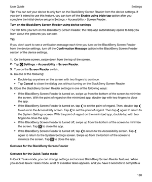 Page 180Tip:You can set your device to only turn on the BlackBerry Screen Reader from the device settings. If 
you donht intend to use this feature, you can turn off the 
Enableusingtripletap option after you 
complete the initial device setup in Settings > Accessibility > Screen Reader.
TurnontheBlackBerryScreenReaderusingdevicesettings
The first time you turn on the BlackBerry Screen Reader, the Help app automatically opens to help you 
learn about the gestures you can use.
Tip:
If you donht want...