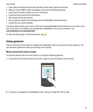 Page 19tLearn about new features and view tutorials to learn about gestures and keys
tAdd your email, BBM, instant messaging, and social networking accounts
tLearn how to transfer content from your old device
tCustomize your sounds and notifications
tSet a password for your device
tSet up payment options for purchases from the BlackBerry World storefront
tCustomize your device settings
The Setup app prompts you to sign in with your existing BlackBerry ID and allows you to create a new 
one. If you arenht sure...