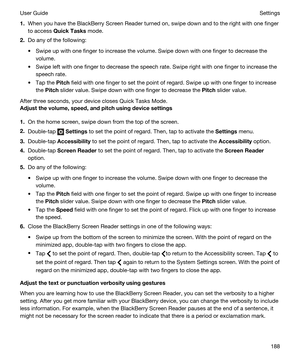 Page 1881.When you have the BlackBerry Screen Reader turned on, swipe down and to the right with one finger 
to access 
QuickTasks mode.
2.Do any of the following:
tSwipe up with one finger to increase the volume. Swipe down with one finger to decrease the 
volume.
tSwipe left with one finger to decrease the speech rate. Swipe right with one finger to increase the 
speech rate.
tTap the Pitch field with one finger to set the point of regard. Swipe up with one finger to increase 
the 
Pitch slider value. Swipe...