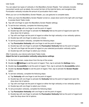 Page 189You can adjust two types of verbosity in the BlackBerry Screen Reader. Text verbosity includes 
noncontent words such as labels, the current list item of the total list items, and navigation tips. 
Punctuation verbosity includes the amount of punctuation that is read.
When you turn on the BlackBerry Screen Reader, you use gestures to complete tasks.
1.When you have the BlackBerry Screen Reader turned on, swipe down and to the right with one finger 
to access Quick Tasks mode.
2.Tap with one finger to...