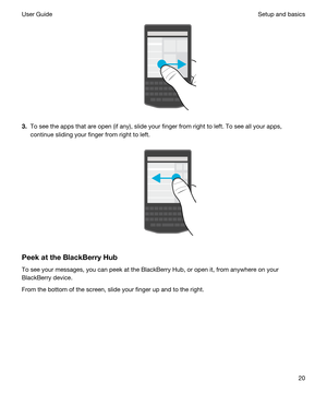 Page 20 
3.To see the apps that are open (if any), slide your finger from right to left. To see all your apps, 
continue sliding your finger from right to left.
 
 
PeekattheBlackBerryHub
To see your messages, you can peek at the BlackBerry Hub, or open it, from anywhere on your 
BlackBerry device.
From the bottom of the screen, slide your finger up and to the right.
 
Setup and basicsUser Guide20 