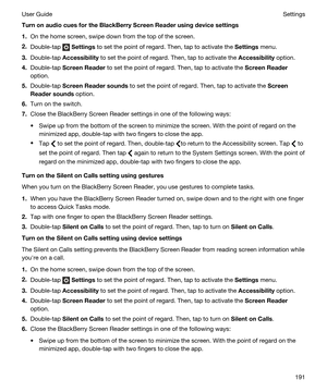 Page 191TurnonaudiocuesfortheBlackBerryScreenReaderusingdevicesettings
1.On the home screen, swipe down from the top of the screen.
2.Double-tap  Settings to set the point of regard. Then, tap to activate the Settings menu.
3.Double-tap Accessibility to set the point of regard. Then, tap to activate the Accessibility option.
4.Double-tap ScreenReader to set the point of regard. Then, tap to activate the ScreenReader
option.
5.Double-tap ScreenReadersounds to set the point of regard. Then, tap to...