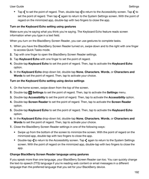 Page 192tTap  to set the point of regard. Then, double-tap to return to the Accessibility screen. Tap  to 
set the point of regard. Then tap 
 again to return to the System Settings screen. With the point of 
regard on the minimized app, double-tap with two fingers to close the app.
TurnontheKeyboardEchosettingusinggestures
Make sure youhre saying what you think youhre saying. The Keyboard Echo feature reads screen 
information when you type in a text field.
When you turn on the BlackBerry Screen Reader,...