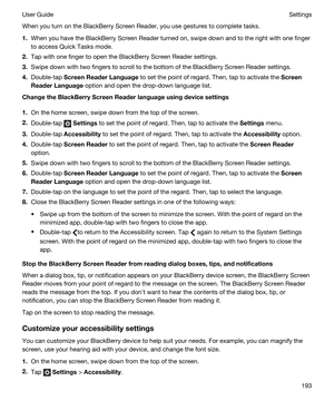 Page 193When you turn on the BlackBerry Screen Reader, you use gestures to complete tasks.
1.When you have the BlackBerry Screen Reader turned on, swipe down and to the right with one finger 
to access Quick Tasks mode.
2.Tap with one finger to open the BlackBerry Screen Reader settings.
3.Swipe down with two fingers to scroll to the bottom of the BlackBerry Screen Reader settings.
4.Double-tap ScreenReaderLanguage to set the point of regard. Then, tap to activate the Screen
ReaderLanguage
 option and open...