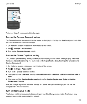 Page 195To turn on Magnify mode again, triple tap again.
TurnontheReverseContrastfeature
The Reverse Contrast feature provides the option to change your display to a dark background with light 
text, and reverses the contrast of images.
1.On the home screen, swipe down from the top of the screen.
2.Tap  Settings > Accessibility.
3.Turn on the ReverseContrast switch.
TurnontheClosedCaptionssetting
The Closed Captions setting displays text on your BlackBerry device screen when you play video files 
that...