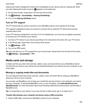 Page 196Hearing Aid mode is designed to improve the compatibility of your device with your hearing aid. When 
you have Hearing Aid mode turned on, 
 appears on the status bar.
1.On the home screen, swipe down from the top of the screen.
2.Tap  Settings > Accessibility > HearingAidSettings.
3.Turn on the HearingAidMode switch.
TurnonTTYsupport
The TTY device that you want to connect to your BlackBerry device must operate at 45.45 bps.
TTY support is designed to allow your device to connect with an external...