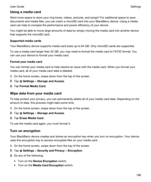 Page 198Usingamediacard
Want more space to store your ring tones, videos, pictures, and songs? For additional space to save 
documents and media files, you can insert a microSD card into your 
BlackBerry device. Using a media 
card can help to increase the performance and power efficiency of your device.
You might be able to move large amounts of data by simply moving the media card into another device 
that supports the microSD card.
Supportedmediacards
Your BlackBerry device supports media card sizes up...