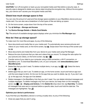 Page 199CAUTION:Turn off encryption or back up your encrypted media card files before a security wipe. A 
security wipe is designed to delete your device data including the encryption key. Without the encryption 
key, your device cant access your encrypted media card files.
Checkhowmuchstoragespaceisfree
You can view the amount of used and free storage space available on your BlackBerry device and your 
media card. You can also see a breakdown of what types of files are taking up space.
1.On the home...