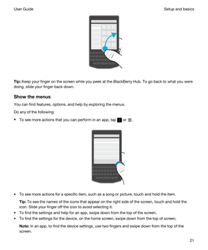 Page 21 
Tip:Keep your finger on the screen while you peek at the BlackBerry Hub. To go back to what you were 
doing, slide your finger back down.
Showthemenus
You can find features, options, and help by exploring the menus.
Do any of the following:
tTo see more actions that you can perform in an app, tap  or .
 
 
tTo see more actions for a specific item, such as a song or picture, touch and hold the item.
Tip:To see the names of the icons that appear on the right side of the screen, touch and hold the...