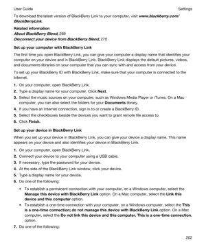 Page 202To download the latest version of BlackBerry Link to your computer, visit www.blackberry.com/
BlackBerryLink
.
Relatedinformation
AboutBlackBerryBlend,269
DisconnectyourdevicefromBlackBerryBlend,270
SetupyourcomputerwithBlackBerryLink
The first time you open BlackBerry Link, you can give your computer a display name that identifies your 
computer on your device and in 
BlackBerry Link. BlackBerry Link displays the default pictures, videos, 
and documents libraries on your computer that...