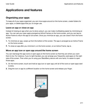 Page 211Applicationsandfeatures
Organizingyourapps
To keep all of your apps organized, you can move apps around on the home screen, create folders for 
your apps, or delete apps that you no longer use.
Leaveanapporcloseanapp
Instead of closing an app when youhre done using it, you can make multitasking easier by minimizing an 
app. You can see your open apps arranged as Active Frames on the home screen, and you can tap an 
Active Frame to return the app to full screen. Once you minimize an app, you can...