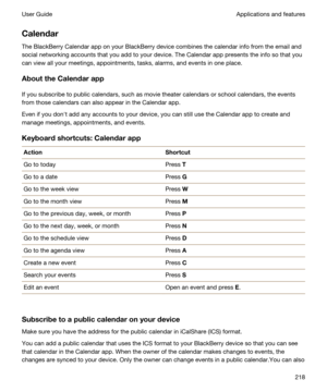 Page 218Calendar
The BlackBerry Calendar app on your BlackBerry device combines the calendar info from the email and 
social networking accounts that you add to your device. The Calendar app presents the info so that you 
can view all your meetings, appointments, tasks, alarms, and events in one place.
AbouttheCalendarapp
If you subscribe to public calendars, such as movie theater calendars or school calendars, the events 
from those calendars can also appear in the Calendar app.
Even if you donht add any...