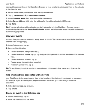Page 219open public calendar links in the BlackBerry Browser or in an email and quickly add them to the calendar 
in the Calendar app.
1.On the home screen, swipe down from the top of the screen.
2.Tap  > Accounts >  > SubscribedCalendar.
3.In the CalendarName field, enter a name for the calendar.
4.In the ServerAddress field, enter the address for the public calendar in ICS format.
5.Tap Done.
Tip:If you tap a link to a public calendar you donht subscribe to in the BlackBerry Browser, you are 
automatically...