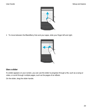 Page 23 
tTo move between the BlackBerry Hub and your apps, slide your finger left and right.
 
 
Useaslider
If a slider appears on your screen, you can use the slider to progress through a file, such as a song or video, or scroll through multiple pages, such as the pages of an eBook.
On the slider, drag the slider handle.
 
Setup and basicsUser Guide23 