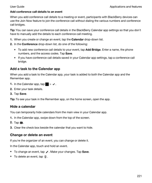 Page 221Addconferencecalldetailstoanevent
When you add conference call details to a meeting or event, participants with BlackBerry devices can 
use the Join Now feature to join the conference call without dialing the various numbers and conference 
call bridges.
Tip:You can save your conference call details in the BlackBerry Calendar app settings so that you donht 
have to manually add the details to each conference call meeting.
1.When you create or change an event, tap the Calendar drop-down list.
2.In...