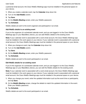 Page 223a personal email account, the Cisco WebEx Meetings app must be installed in the personal space on 
your device.
1.When you create a calendar event, tap the Calendar drop-down list.
2.Turn on the AddWebEx switch.
3.Tap Save.
4.On the WebExMeeting screen, enter your WebEx password.
5.Tap Schedule.
WebEx details are sent to the event organizer and participants in an email.
AddWebExdetailstoanexistingevent
If youhre the organizer of a scheduled calendar event, and you are logged in to the Cisco WebEx...