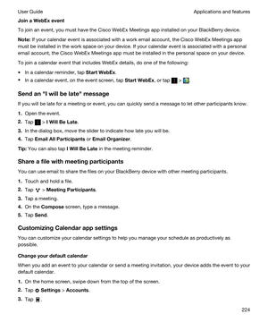 Page 224JoinaWebExevent
To join an event, you must have the Cisco WebEx Meetings app installed on your BlackBerry device.
Note:If your calendar event is associated with a work email account, the Cisco WebEx Meetings app 
must be installed in the work space on your device. If your calendar event is associated with a personal 
email account, the 
Cisco WebEx Meetings app must be installed in the personal space on your device.
To join a calendar event that includes WebEx details, do one of the following:
tIn a...