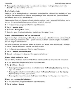 Page 2254.To change the default calendar that you add events to and send meeting invitations from, in the 
Calendar drop-down list, tap a calendar.
EnableMeetingMode
When you turn on Meeting Mode, your notifications are automatically silenced during the times you mark 
as busy in the Calendar app, for example, during meetings. When busy times end, your notifications 
automatically return to your normal settings.
Note:Meeting Mode only silences notifications during meetings that are accepted. Notifications are...
