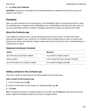 Page 2274.Tap ClearLocalCalendar.
CAUTION:Clearing your local data will permanently delete any calendar entries that you saved just 
locally to your device.
Contacts
When you add contacts to the Contacts app on your BlackBerry device, connecting with them is easy. 
The Contacts app is integrated with the 
BlackBerry Hub, the BlackBerry Calendar, and other apps, so 
you can quickly add contacts to relevant messages and events or share your pictures and videos.
AbouttheContactsapp
If you added an email...