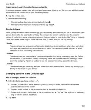 Page 229Importcontactcardinformationtoyourcontactlist
If someone shares a contact card with you (also known as a vCard or .vcf file), you can add that contact 
information to the contact list on your 
BlackBerry device.
1.Tap the contact card.
2.Do one of the following:
tIf the contact card contains one contact only, tap .
tIf the contact card contains multiple contacts, tap Import.
Contactviews
When you tap a contact in the Contacts app, your BlackBerry device shows you lots of details about the...