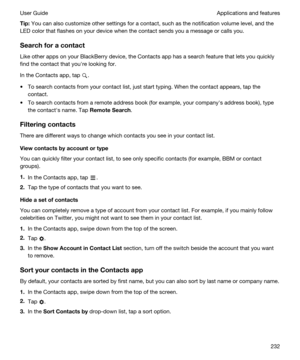 Page 232Tip:You can also customize other settings for a contact, such as the notification volume level, and the 
LED color that flashes on your device when the contact sends you a message or calls you.
Searchforacontact
Like other apps on your BlackBerry device, the Contacts app has a search feature that lets you quickly 
find the contact that youhre looking for.
In the Contacts app, tap .
tTo search contacts from your contact list, just start typing. When the contact appears, tap the 
contact.
tTo search...